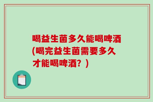 喝益生菌多久能喝啤酒(喝完益生菌需要多久才能喝啤酒？)
