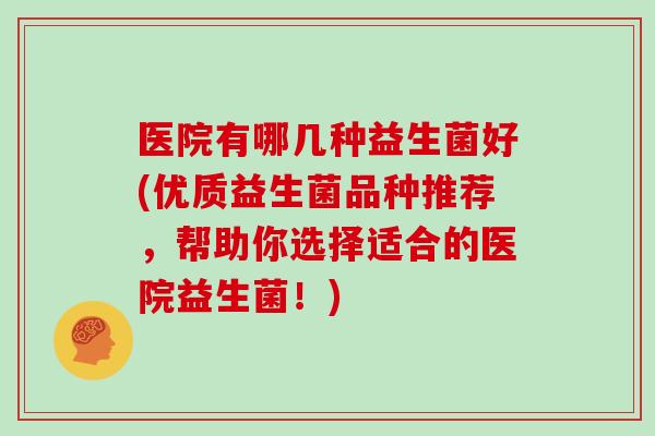 医院有哪几种益生菌好(优质益生菌品种推荐，帮助你选择适合的医院益生菌！)