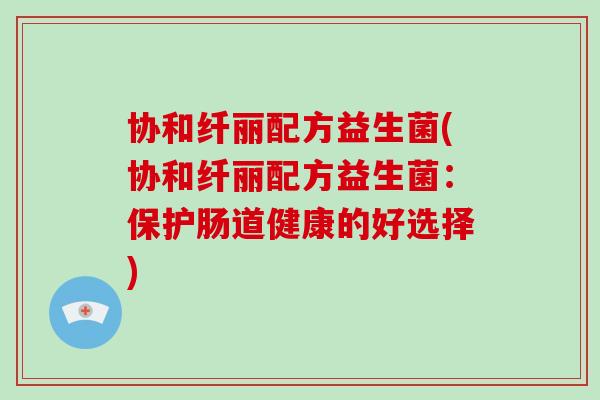 协和纤丽配方益生菌(协和纤丽配方益生菌：保护肠道健康的好选择)
