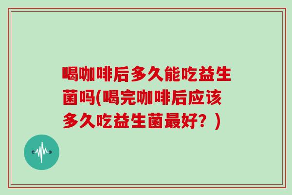 喝咖啡后多久能吃益生菌吗(喝完咖啡后应该多久吃益生菌好?) 喝咖啡后多久能吃益生菌吗(喝完咖啡后应该多久吃益生菌好?)