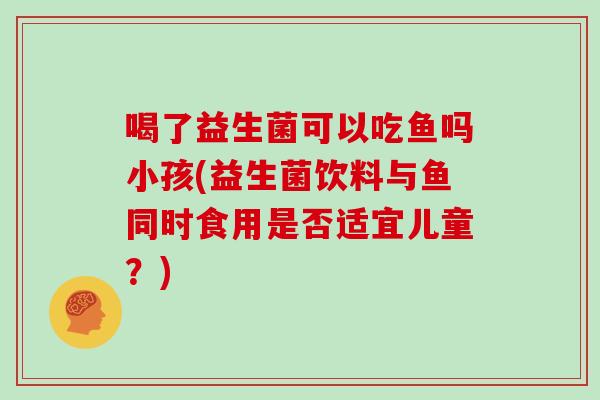喝了益生菌可以吃鱼吗小孩(益生菌饮料与鱼同时食用是否适宜儿童?) 喝了益生菌可以吃鱼吗小孩(益生菌饮料与鱼同时食用是否适宜儿童?)