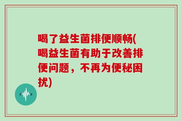 喝了益生菌排便顺畅(喝益生菌有助于改善排便问题，不再为便秘困扰)