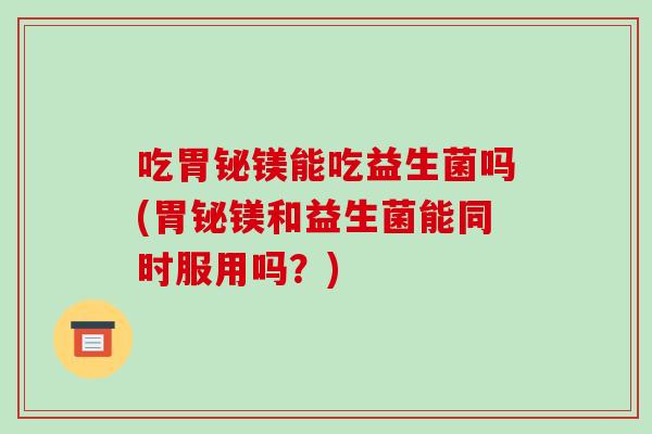 吃胃铋镁能吃益生菌吗(胃铋镁和益生菌能同时服用吗？)