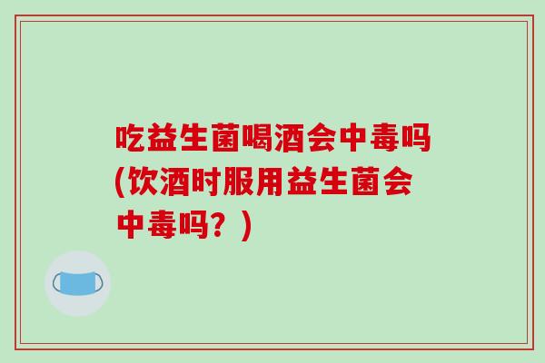 吃益生菌喝酒会中毒吗(饮酒时服用益生菌会中毒吗？)