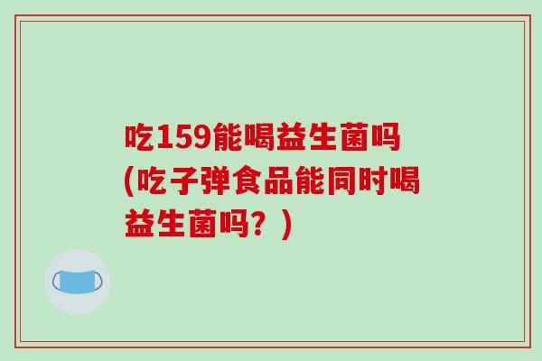 吃159能喝益生菌吗(吃子弹食品能同时喝益生菌吗？)