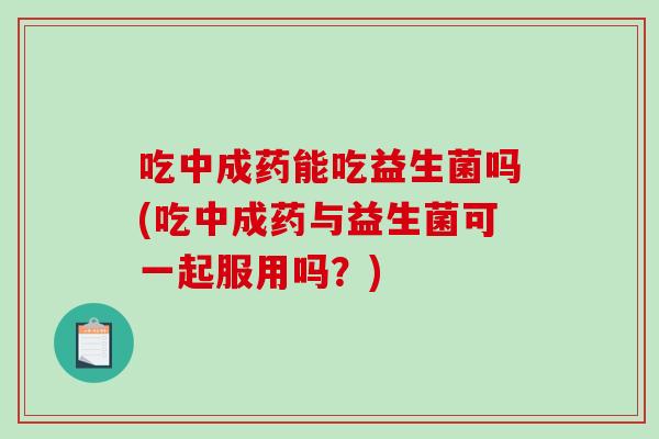 吃中成药能吃益生菌吗(吃中成药与益生菌可一起服用吗？)
