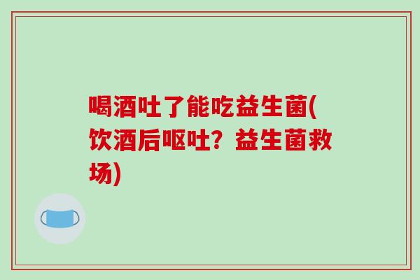 喝酒吐了能吃益生菌(饮酒后?益生菌救场) 喝酒吐了能吃益生菌(饮酒后?益生菌救场)