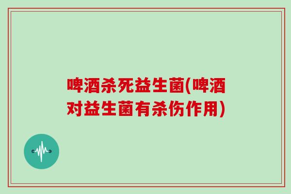 啤酒杀死益生菌(啤酒对益生菌有杀伤作用)