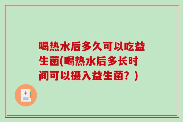 喝热水后多久可以吃益生菌(喝热水后多长时间可以摄入益生菌?) 喝热水后多久可以吃益生菌(喝热水后多长时间可以摄入益生菌?)