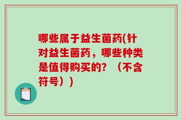 哪些属于益生菌药(针对益生菌药，哪些种类是值得购买的？（不含符号）)