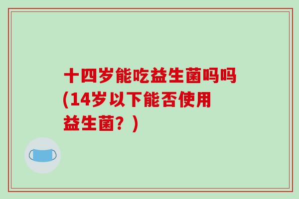 十四岁能吃益生菌吗吗(14岁以下能否使用益生菌？)