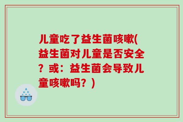 儿童吃了益生菌咳嗽(益生菌对儿童是否安全？或：益生菌会导致儿童咳嗽吗？)
