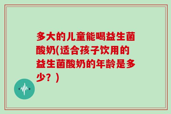 多大的儿童能喝益生菌酸奶(适合孩子饮用的益生菌酸奶的年龄是多少？)