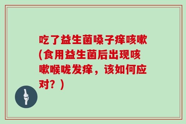 吃了益生菌嗓子痒咳嗽(食用益生菌后出现咳嗽喉咙发痒，该如何应对？)