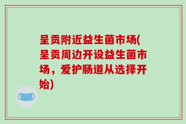 呈贡附近益生菌市场(呈贡周边开设益生菌市场，爱护肠道从选择开始)