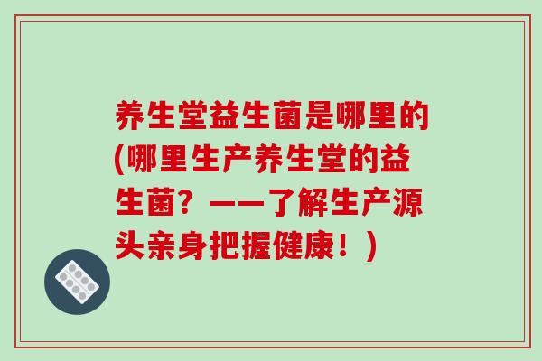 养生堂益生菌是哪里的(哪里生产养生堂的益生菌？——了解生产源头亲身把握健康！)