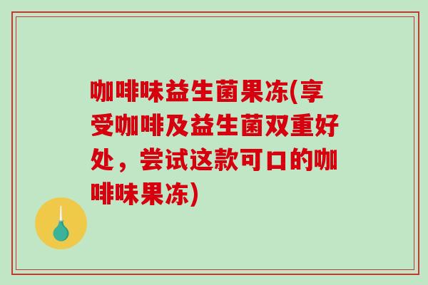 咖啡味益生菌果冻(享受咖啡及益生菌双重好处，尝试这款可口的咖啡味果冻)