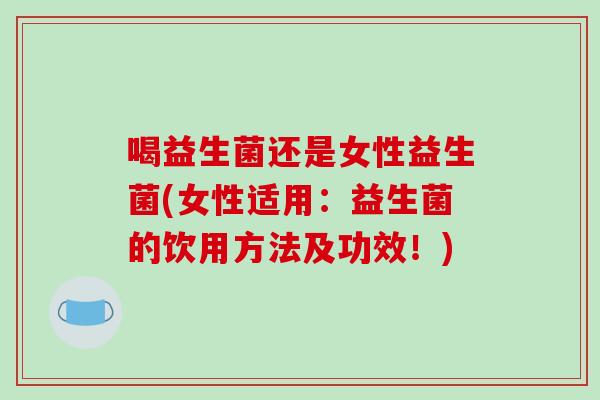 喝益生菌还是女性益生菌(女性适用:益生菌的饮用方法及功效!) 喝益生菌还是女性益生菌(女性适用:益生菌的饮用方法及功效!)