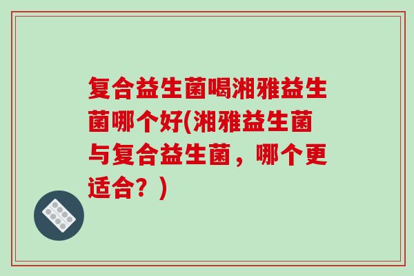 复合益生菌喝湘雅益生菌哪个好(湘雅益生菌与复合益生菌，哪个更适合？)