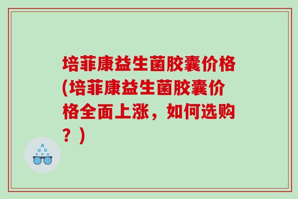 培菲康益生菌胶囊价格(培菲康益生菌胶囊价格全面上涨,如何选购?) 培菲康益生菌胶囊价格(培菲康益生菌胶囊价格全面上涨,如何选购?)