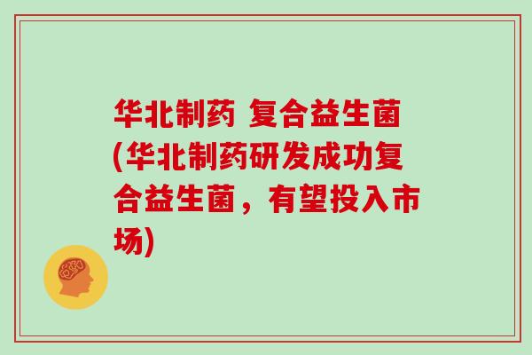华北制药 复合益生菌(华北制药研发成功复合益生菌，有望投入市场)