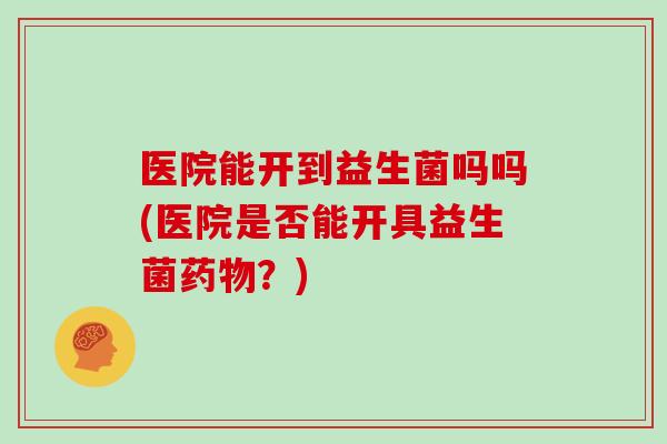 医院能开到益生菌吗吗(医院是否能开具益生菌药物？)