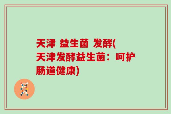 天津 益生菌 发酵(天津发酵益生菌:呵护肠道健康) 天津 益生菌 发酵(天津发酵益生菌:呵护肠道健康)