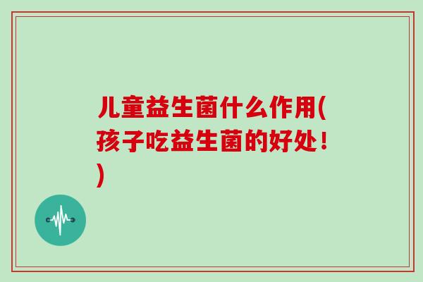 儿童益生菌什么作用(孩子吃益生菌的好处!) 儿童益生菌什么作用(孩子吃益生菌的好处!)