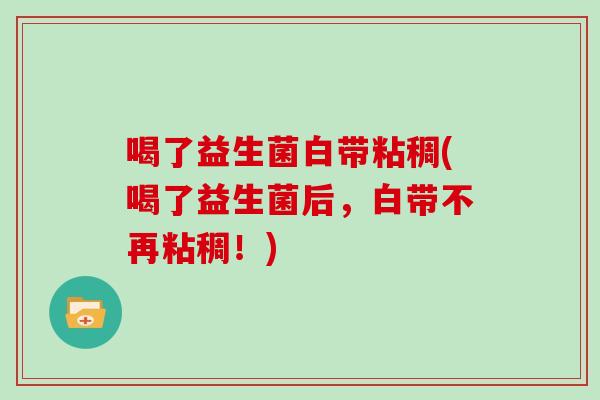 喝了益生菌白带粘稠(喝了益生菌后，白带不再粘稠！)