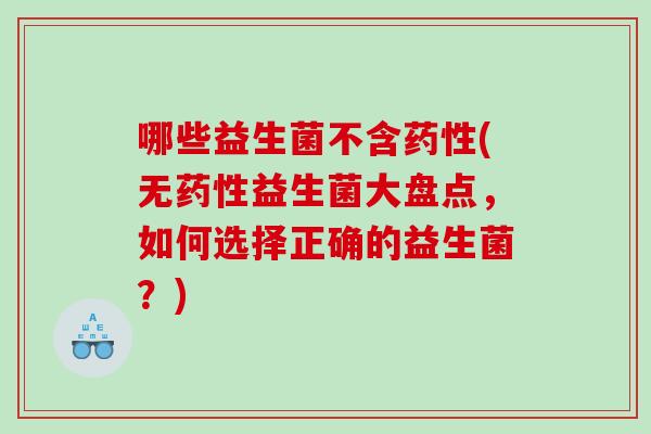 哪些益生菌不含药性(无药性益生菌大盘点，如何选择正确的益生菌？)
