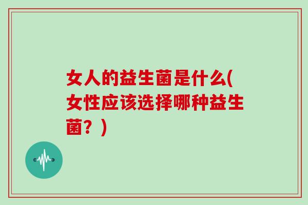女人的益生菌是什么(女性应该选择哪种益生菌?) 女人的益生菌是什么(女性应该选择哪种益生菌?)