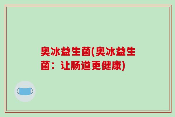 奥冰益生菌(奥冰益生菌:让肠道更健康) 奥冰益生菌(奥冰益生菌:让肠道更健康)