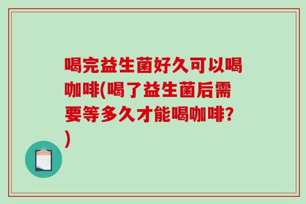 喝完益生菌好久可以喝咖啡(喝了益生菌后需要等多久才能喝咖啡?) 喝完益生菌好久可以喝咖啡(喝了益生菌后需要等多久才能喝咖啡?)