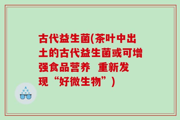 古代益生菌(茶叶中出土的古代益生菌或可增强食品营养 重新发现“好微生物”) 古代益生菌(茶叶中出土的古代益生菌或可增强食品营养 重新发现“好微生物”)