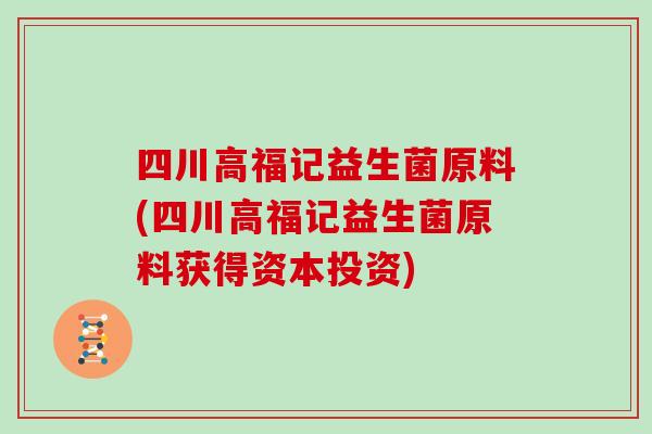 四川高福记益生菌原料(四川高福记益生菌原料获得资本投资)