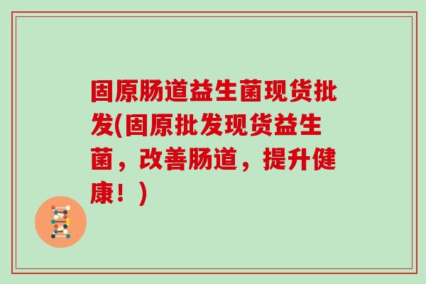 固原肠道益生菌现货批发(固原批发现货益生菌，改善肠道，提升健康！)
