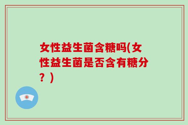 女性益生菌含糖吗(女性益生菌是否含有糖分？)
