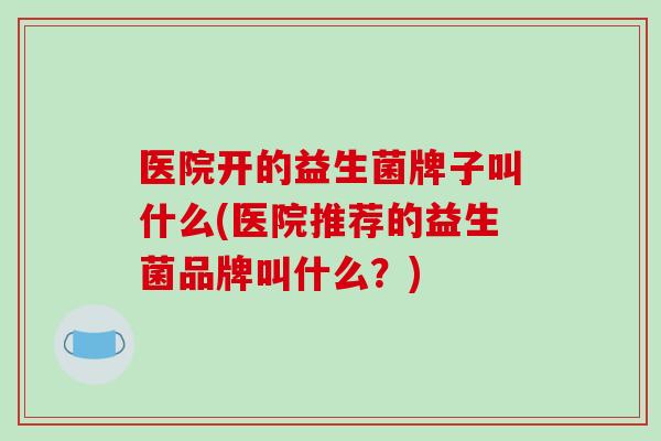 医院开的益生菌牌子叫什么(医院推荐的益生菌品牌叫什么？)