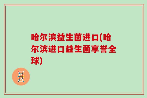 哈尔滨益生菌进口(哈尔滨进口益生菌享誉全球)