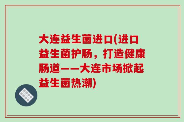 大连益生菌进口(进口益生菌护肠，打造健康肠道——大连市场掀起益生菌热潮)