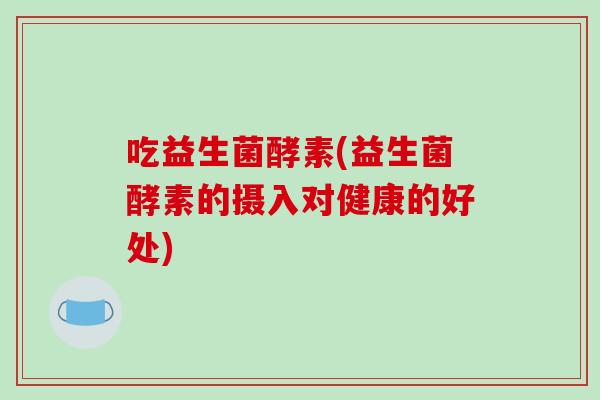 吃益生菌酵素(益生菌酵素的摄入对健康的好处) 吃益生菌酵素(益生菌酵素的摄入对健康的好处)