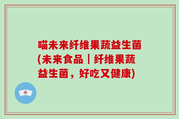喵未来纤维果蔬益生菌(未来食品｜纤维果蔬益生菌，好吃又健康)