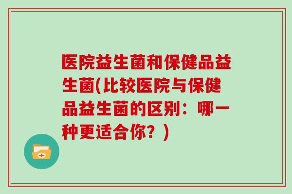 医院益生菌和保健品益生菌(比较医院与保健品益生菌的区别:哪一种更适合你?) 医院益生菌和保健品益生菌(比较医院与保健品益生菌的区别:哪一种更适合你?)