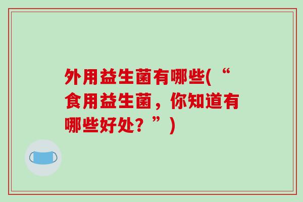 外用益生菌有哪些(“食用益生菌,你知道有哪些好处?”) 外用益生菌有哪些(“食用益生菌,你知道有哪些好处?”)
