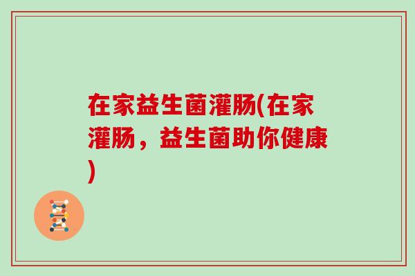 在家益生菌灌肠(在家灌肠,益生菌助你健康) 在家益生菌灌肠(在家灌肠,益生菌助你健康)