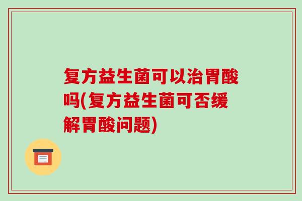 复方益生菌可以胃酸吗(复方益生菌可否缓解胃酸问题) 复方益生菌可以胃酸吗(复方益生菌可否缓解胃酸问题)