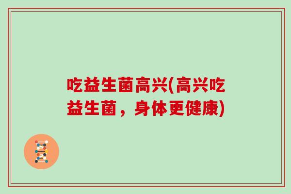 吃益生菌高兴(高兴吃益生菌,身体更健康) 吃益生菌高兴(高兴吃益生菌,身体更健康)