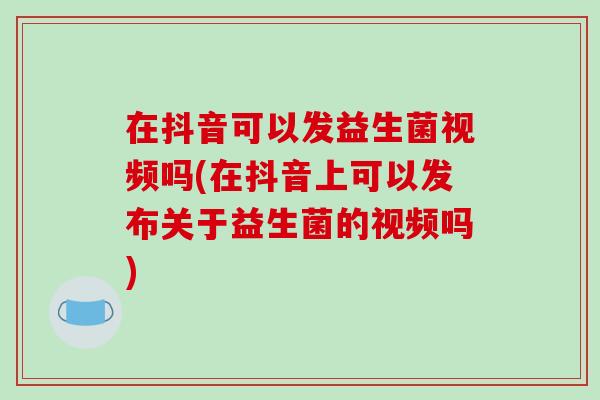 在抖音可以发益生菌视频吗(在抖音上可以发布关于益生菌的视频吗) 在抖音可以发益生菌视频吗(在抖音上可以发布关于益生菌的视频吗)