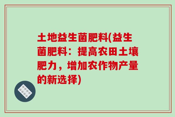 土地益生菌肥料(益生菌肥料:提高农田土壤肥力,增加农作物产量的新选择) 土地益生菌肥料(益生菌肥料:提高农田土壤肥力,增加农作物产量的新选择)