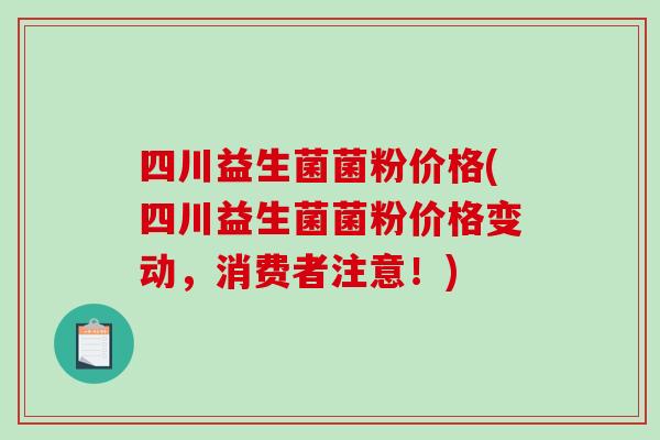 四川益生菌菌粉价格(四川益生菌菌粉价格变动,消费者注意!) 四川益生菌菌粉价格(四川益生菌菌粉价格变动,消费者注意!)